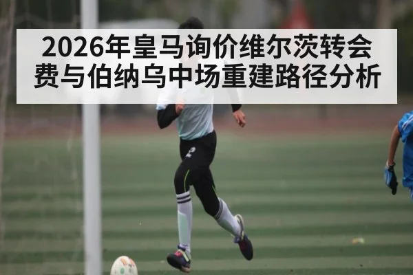 2026年皇马询价维尔茨转会费与伯纳乌中场重建路径分析